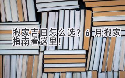  搬家吉日怎么选？6月搬家指南看这里！ 