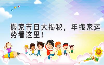  搬家吉日大揭秘，2023年搬家运势看这里！ 