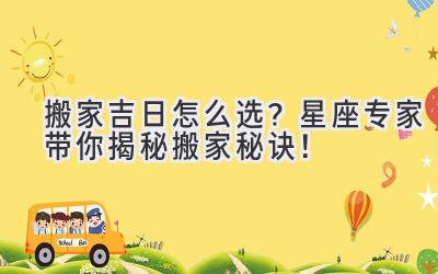   搬家吉日怎么选？星座专家带你揭秘搬家秘诀！ 