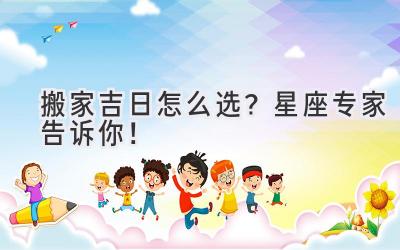   搬家吉日怎么选？星座专家告诉你！ 