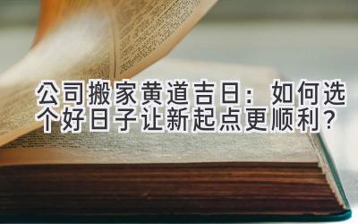  公司搬家黄道吉日：如何选个好日子让新起点更顺利？ 