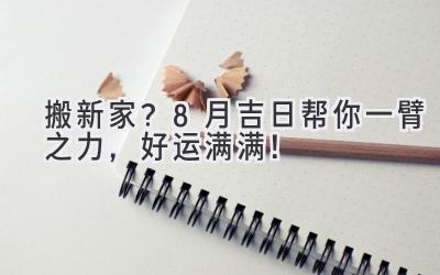  搬新家？8月吉日帮你一臂之力，好运满满！ 