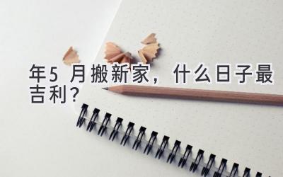   2024年5月搬新家，什么日子最吉利？  