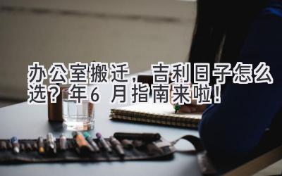  办公室搬迁，吉利日子怎么选？2024年6月指南来啦！ 
