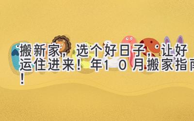   搬新家，选个好日子，让好运住进来！ 2023年10月搬家指南！ 