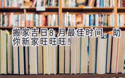  搬家吉日 | 8月最佳时间，助你新家旺旺旺！ 