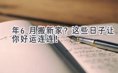  2024年6月搬新家？这些日子让你好运连连！ 