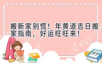   搬新家别慌！2023年黄道吉日搬家指南，好运旺旺来！ 