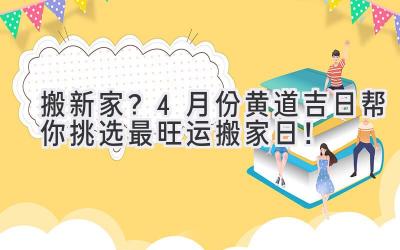   搬新家？4月份黄道吉日帮你挑选最旺运搬家日！ 