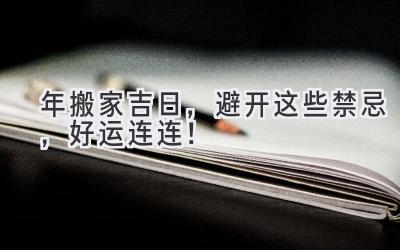  2024年搬家吉日，避开这些禁忌，好运连连！ 