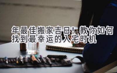  2023年最佳搬家吉日！教你如何找到最幸运的入宅时机 