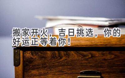   搬家开火，吉日挑选，你的好运正等着你！ 