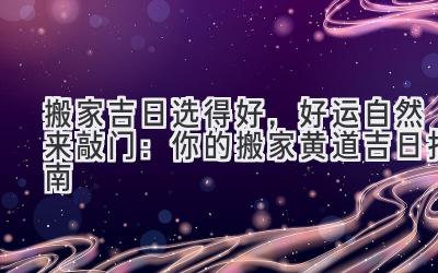   搬家吉日选得好，好运自然来敲门：你的搬家黄道吉日指南 