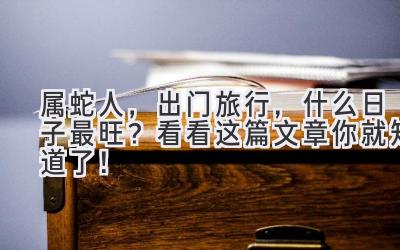  属蛇人，出门旅行，什么日子最旺？看看这篇文章你就知道了！ 