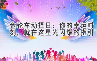  金轮车动择日：你的幸运时刻，就在这星光闪耀的指引下 