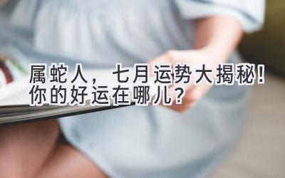  属蛇人，七月运势大揭秘！你的好运在哪儿？ 
