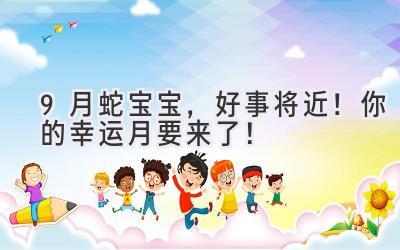  9月蛇宝宝，好事将近！你的幸运月要来了！ 