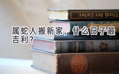  属蛇人搬新家，什么日子最吉利？  