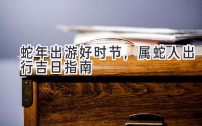   蛇年出游好时节，属蛇人2023出行吉日指南  