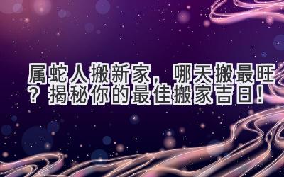  属蛇人搬新家，哪天搬最旺？揭秘你的最佳搬家吉日！ 
