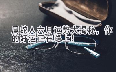  属蛇人六月运势大揭秘，你的好运正在路上！ 