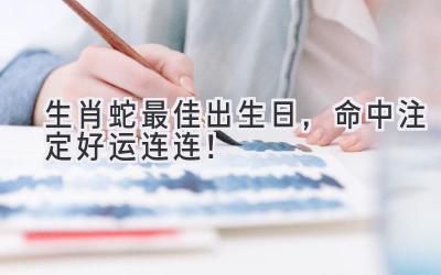  生肖蛇最佳出生日，命中注定好运连连！ 