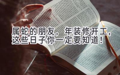  属蛇的朋友，2024年装修开工，这些日子你一定要知道！ 