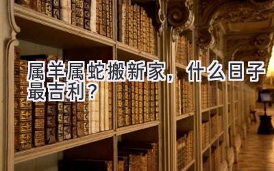   属羊属蛇搬新家，什么日子最吉利？  