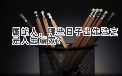  属蛇人，哪些日子出生注定是人生赢家？ 