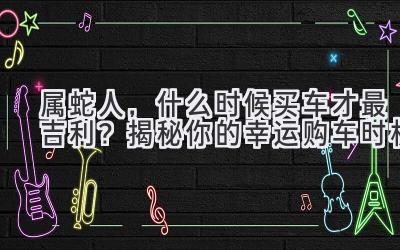  属蛇人，什么时候买车才最吉利？揭秘你的幸运购车时机 