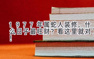   1977年属蛇人装修，什么日子最旺财？看这里就对了！ 