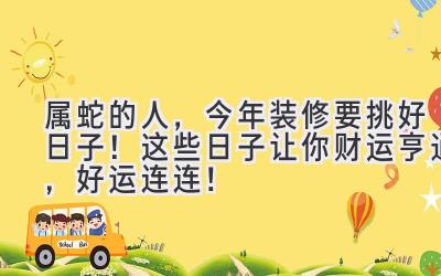  属蛇的人，今年装修要挑好日子！这些日子让你财运亨通，好运连连！ 