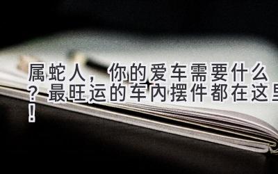 属蛇人，你的爱车需要什么？最旺运的车内摆件都在这里！ 