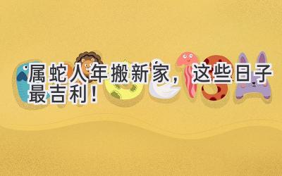  属蛇人2023年搬新家，这些日子最吉利！ 