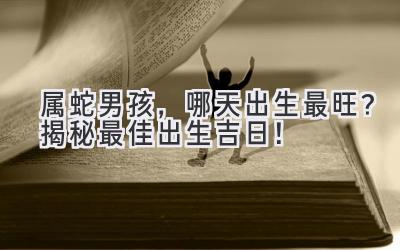   属蛇男孩，哪天出生最旺？揭秘最佳出生吉日！ 