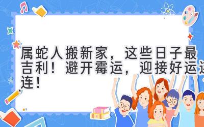  属蛇人搬新家，这些日子最吉利！ 避开霉运，迎接好运连连！ 