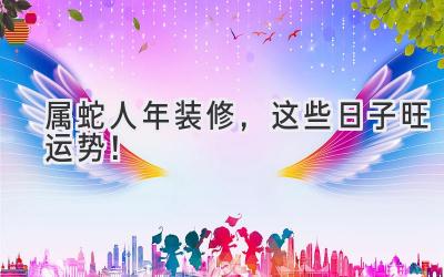   属蛇人2024年装修，这些日子旺运势！  