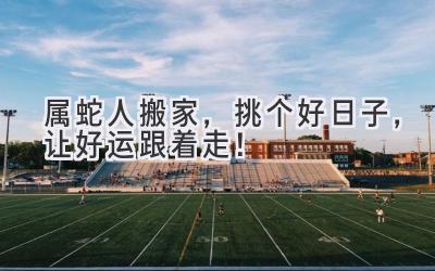  属蛇人搬家，挑个好日子，让好运跟着走！ 