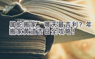  属蛇搬家，哪天最吉利？2023年搬家黄道吉日全攻略！
