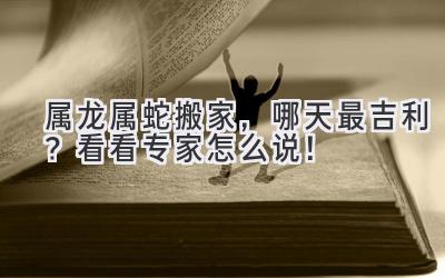   属龙属蛇搬家，哪天最吉利？看看专家怎么说！ 