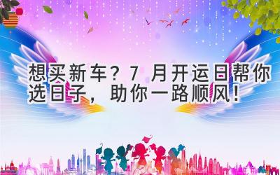   想买新车？7月开运日帮你选日子，助你一路顺风！ 