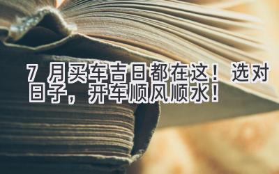  7月买车吉日都在这！选对日子，开车顺风顺水！ 