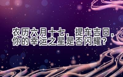  农历六月十七，提车吉日，你的幸运之星是否闪耀？ 