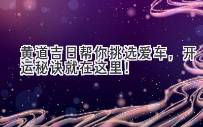  黄道吉日帮你挑选爱车，开运秘诀就在这里！ 
