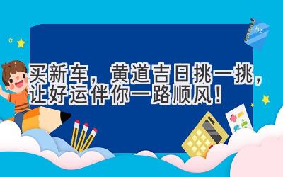  买新车，黄道吉日挑一挑，让好运伴你一路顺风！ 