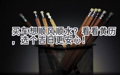   买车想顺风顺水？看看黄历，选个吉日更安心！ 