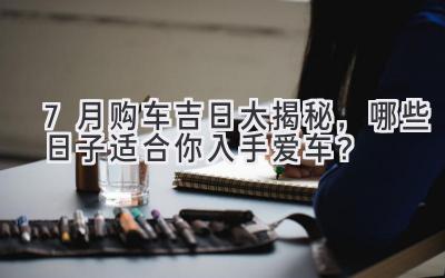  7月购车吉日大揭秘，哪些日子适合你入手爱车？ 