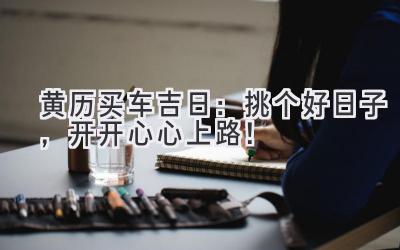  黄历买车吉日：挑个好日子，开开心心上路！ 