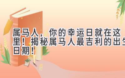  属马人，你的幸运日就在这里！揭秘属马人最吉利的出生日期！ 
