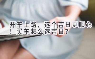   开车上路，选个吉日更顺心！买车怎么选吉日？ 